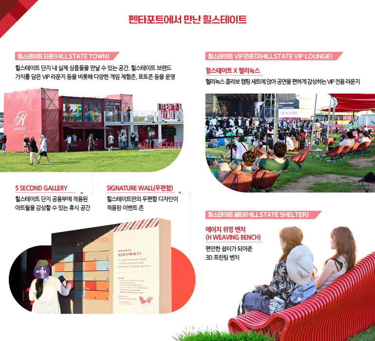 힐스테이트 타운(HILLSTATE TOWN) 힐스 스테이지의 메인 체험공간 힐스테이트 VIP라운지(HILLSTATE VIP LOUNGE) 힐스테이트 X 헬리녹스 헬리녹스 콜라보 캠핑 세트에 앉아 공연을 편하게 감상하는 VIP 전용 라운지 HILLSTATE 5 SECOND GALLERY 힐스테이트 단지 공용부에 적용된 아트월을 감상할 수 있는 휴식 공간 SIGNATURE WALL(우편함) 힐스테이트만의 우편함 디자인이 적용된 이벤트 존 힐스테이트 쉘터(HILLSTATE SHELTER)  에이치 위빙 벤치(H WEAVING BENCH) 편안한 쉼터가 되어준 3D 프린팅 벤치